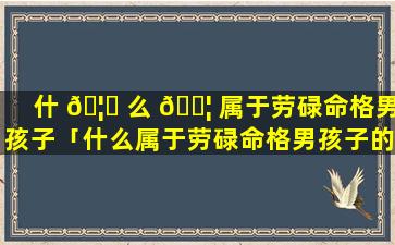 什 🦊 么 🐦 属于劳碌命格男孩子「什么属于劳碌命格男孩子的特征」